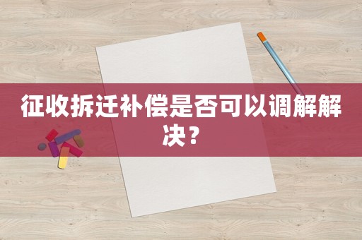 征收拆遷補償是否可以調解解決？