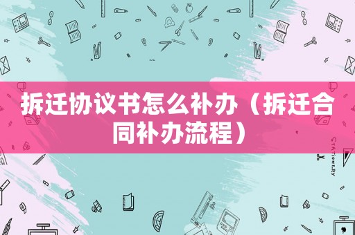 拆遷協議書怎么補辦（拆遷合同補辦流程）