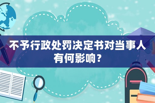 不予行政處罰決定書對當事人有何影響？