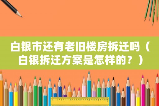 白銀市還有老舊樓房拆遷嗎（白銀拆遷方案是怎樣的？）