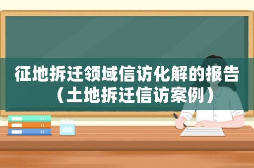 征地拆遷領域信訪化解的報告（土地拆遷信訪案例）