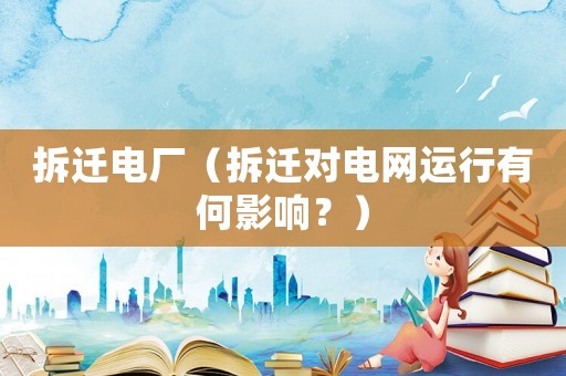 拆遷電廠（拆遷對電網運行有何影響？）