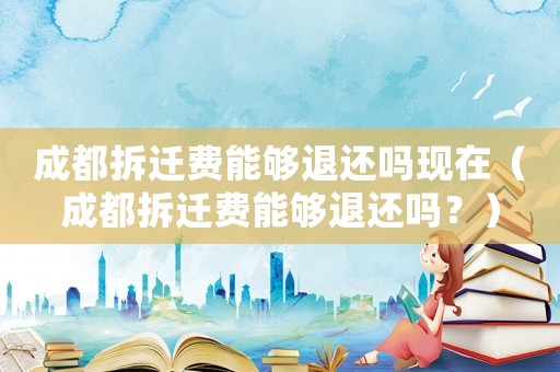 成都拆遷費(fèi)能夠退還嗎現(xiàn)在（成都拆遷費(fèi)能夠退還嗎？）