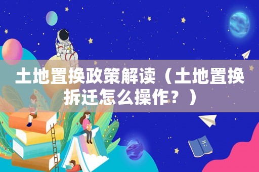 土地置換政策解讀（土地置換拆遷怎么操作？）