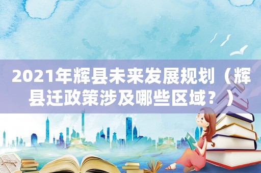 2021年輝縣未來發展規劃（輝縣遷政策涉及哪些區域？）