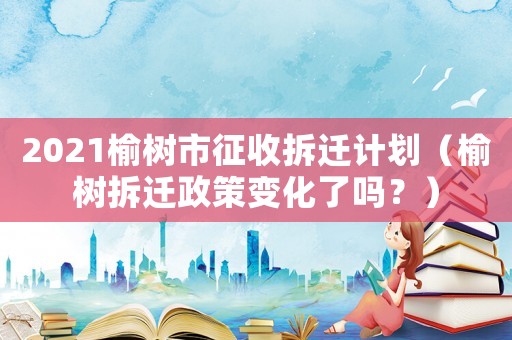 2021榆樹市征收拆遷計劃（榆樹拆遷政策變化了嗎？）