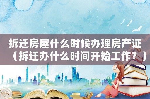 拆遷房屋什么時候辦理房產證（拆遷辦什么時間開始工作？）