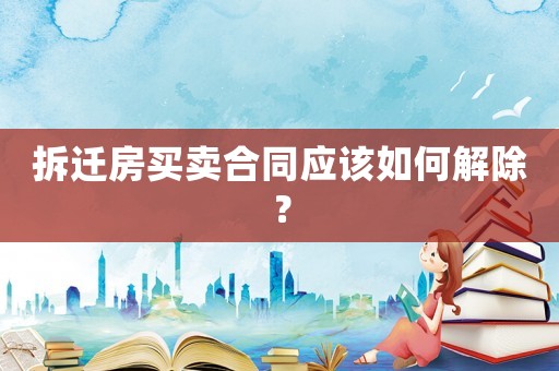 拆遷房買賣合同應該如何解除？