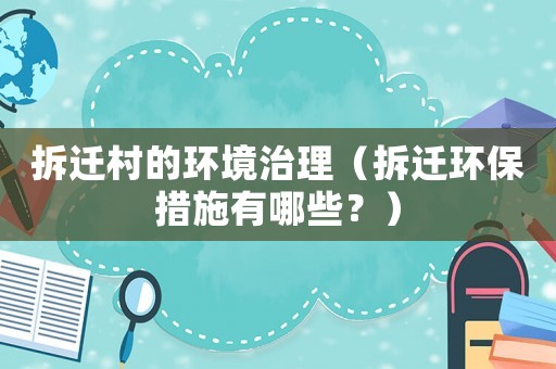 拆遷村的環(huán)境治理（拆遷環(huán)保措施有哪些？）