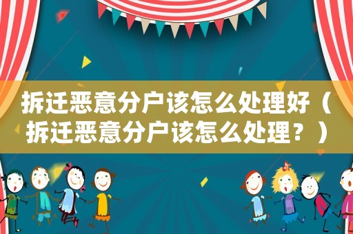 拆遷惡意分戶該怎么處理好（拆遷惡意分戶該怎么處理？）