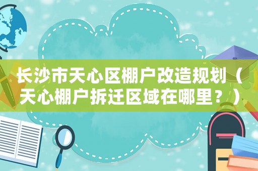 長(zhǎng)沙市天心區(qū)棚戶改造規(guī)劃（天心棚戶拆遷區(qū)域在哪里？）