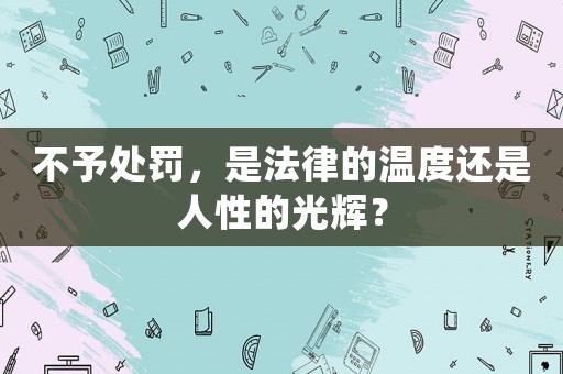 不予處罰，是法律的溫度還是人性的光輝？