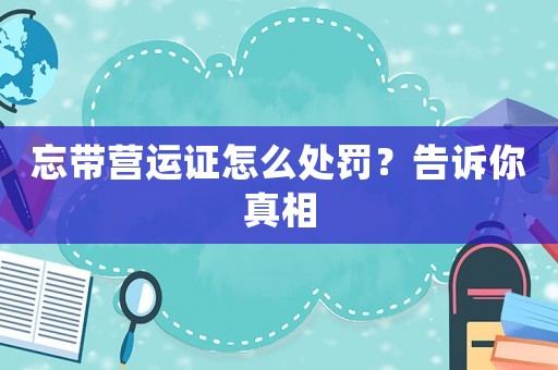 忘帶營運(yùn)證怎么處罰？告訴你真相