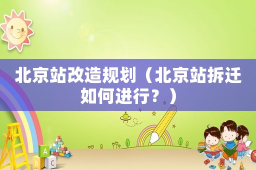 北京站改造規劃（北京站拆遷如何進行？）