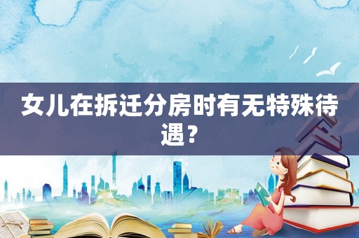 女兒在拆遷分房時有無特殊待遇？
