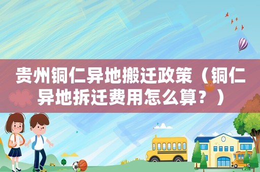 貴州銅仁異地搬遷政策（銅仁異地拆遷費用怎么算？）