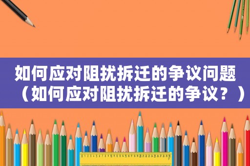 如何應(yīng)對(duì)阻擾拆遷的爭(zhēng)議問(wèn)題（如何應(yīng)對(duì)阻擾拆遷的爭(zhēng)議？）