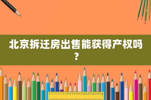 北京拆遷房出售能獲得產權嗎？