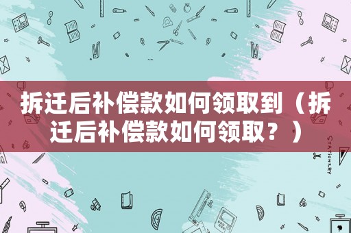 拆遷后補償款如何領取到（拆遷后補償款如何領取？）
