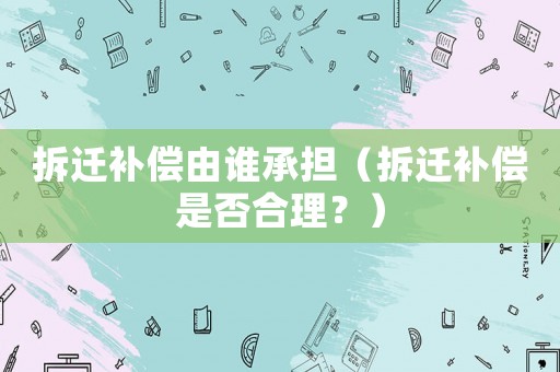 拆遷補償由誰承擔（拆遷補償是否合理？）