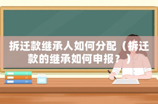 拆遷款繼承人如何分配（拆遷款的繼承如何申報？）