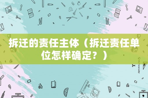 拆遷的責(zé)任主體（拆遷責(zé)任單位怎樣確定？）