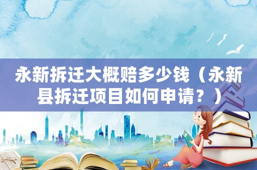 永新拆遷大概賠多少錢（永新縣拆遷項目如何申請？）