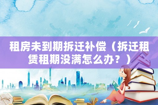 租房未到期拆遷補償（拆遷租賃租期沒滿怎么辦？）