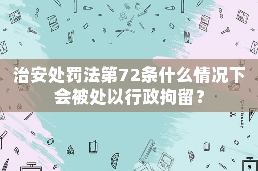 治安處罰法第72條什么情況下會被處以行政拘留？