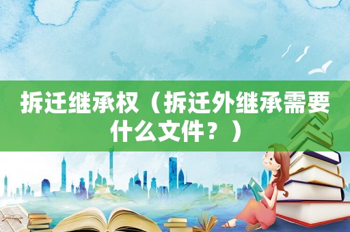 拆遷繼承權(quán)（拆遷外繼承需要什么文件？）