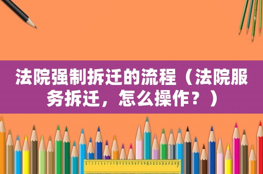 法院強制拆遷的流程（法院服務拆遷，怎么操作？）