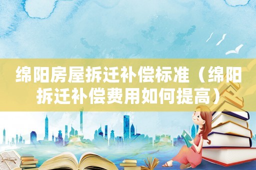 綿陽(yáng)房屋拆遷補(bǔ)償標(biāo)準(zhǔn)（綿陽(yáng)拆遷補(bǔ)償費(fèi)用如何提高）