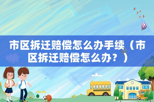 市區拆遷賠償怎么辦手續（市區拆遷賠償怎么辦？）