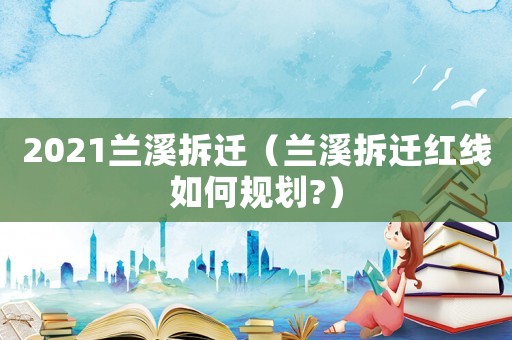 2021蘭溪拆遷（蘭溪拆遷紅線如何規劃?）