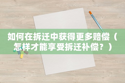 如何在拆遷中獲得更多賠償（怎樣才能享受拆遷補償？）