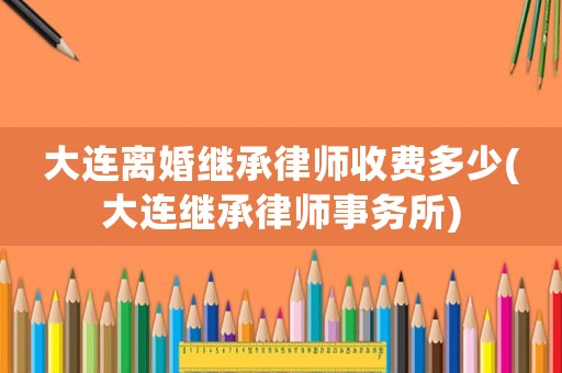 大連離婚繼承律師收費多少(大連繼承律師事務所)