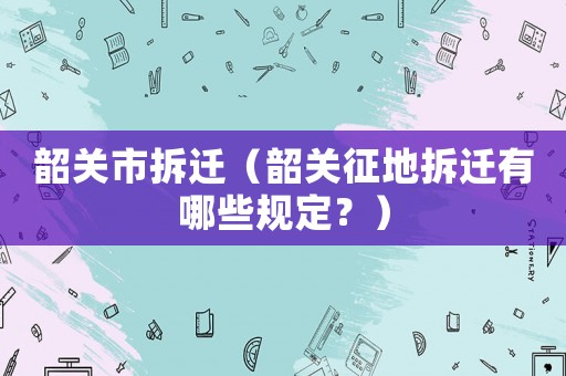 韶關市拆遷（韶關征地拆遷有哪些規定？）