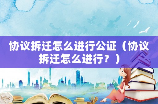 協議拆遷怎么進行公證（協議拆遷怎么進行？）