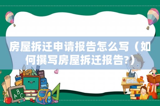 房屋拆遷申請報告怎么寫（如何撰寫房屋拆遷報告?）