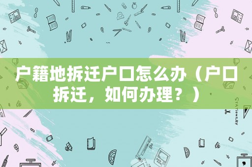 戶籍地拆遷戶口怎么辦（戶口拆遷，如何辦理？）