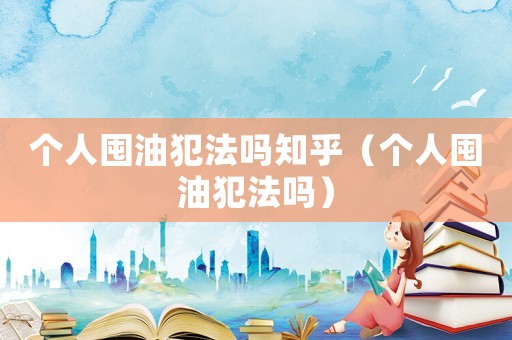 個(gè)人囤油犯法嗎知乎（個(gè)人囤油犯法嗎）