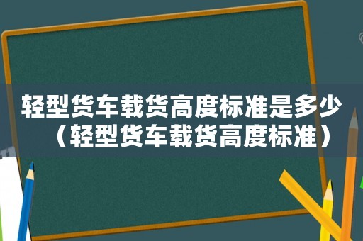 輕型貨車載貨高度標準是多少（輕型貨車載貨高度標準）