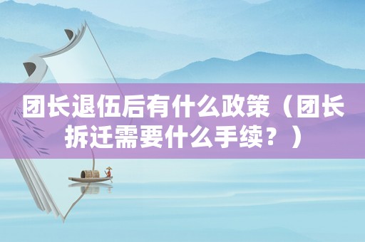 團長退伍后有什么政策（團長拆遷需要什么手續？）