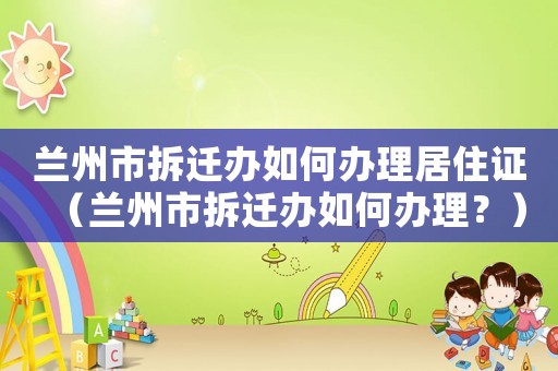 蘭州市拆遷辦如何辦理居住證（蘭州市拆遷辦如何辦理？）