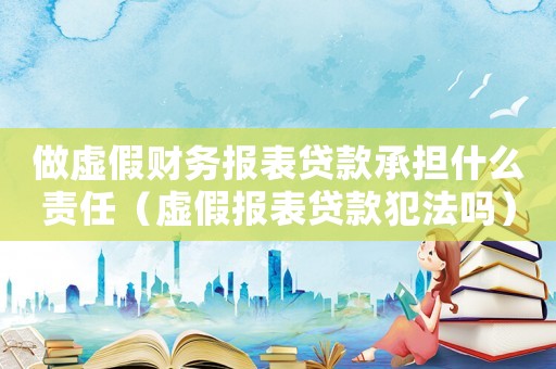 做虛假財務報表貸款承擔什么責任（虛假報表貸款犯法嗎）