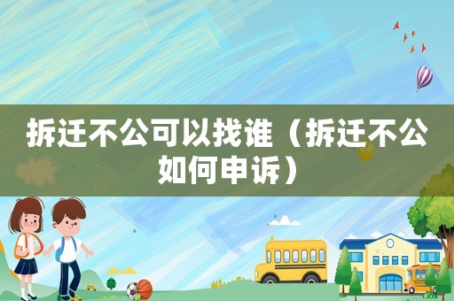 拆遷不公可以找誰（拆遷不公如何申訴）