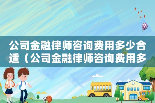 公司金融律師咨詢費用多少合適（公司金融律師咨詢費用多少）