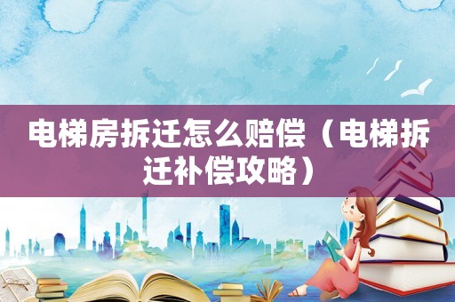 電梯房拆遷怎么賠償（電梯拆遷補償攻略）