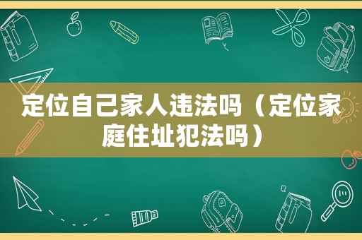 定位自己家人違法嗎（定位家庭住址犯法嗎）