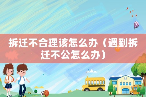 拆遷不合理該怎么辦（遇到拆遷不公怎么辦）